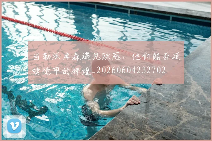 当勒沃库森遇见欧冠,他们能否延续德甲的辉煌_20260604232702