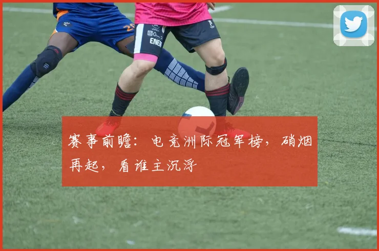 赛事前瞻：电竞洲际冠军榜，硝烟再起，看谁主沉浮