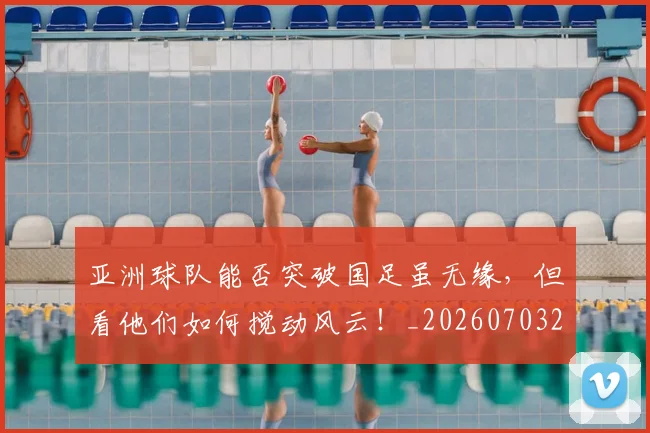 亚洲球队能否突破国足虽无缘，但看他们如何搅动风云！_20260703213615