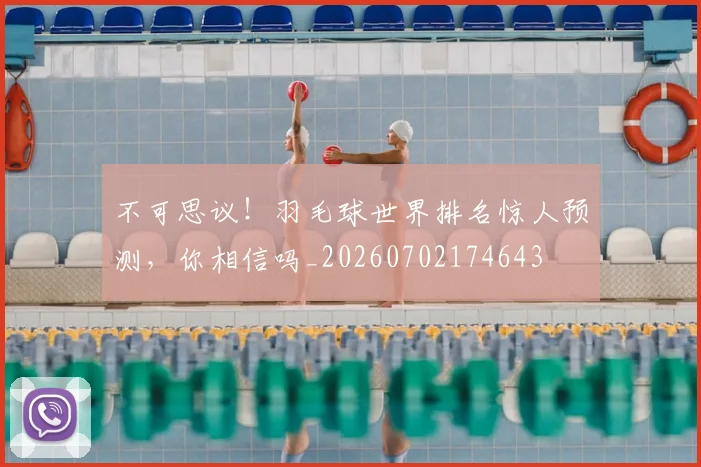 不可思议!羽毛球世界排名惊人预测,你相信吗_20260702174643