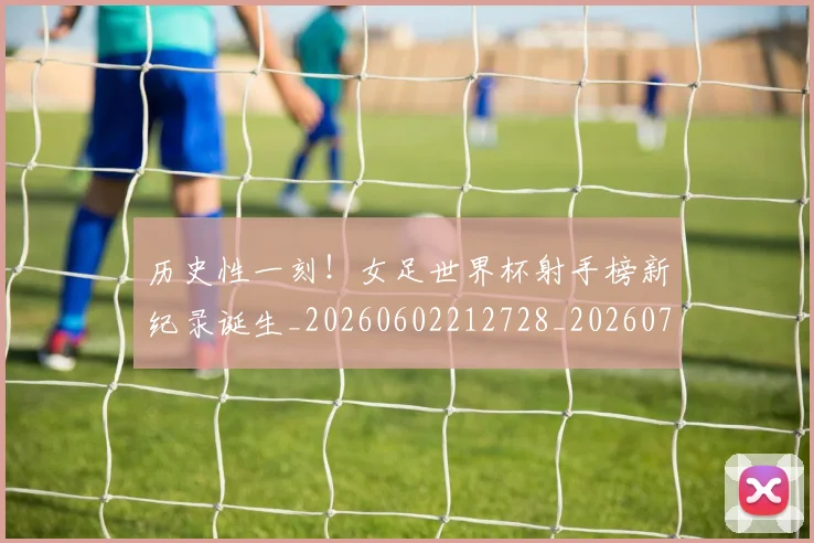 历史性一刻!女足世界杯射手榜新纪录诞生_20260602212728_20260704174741