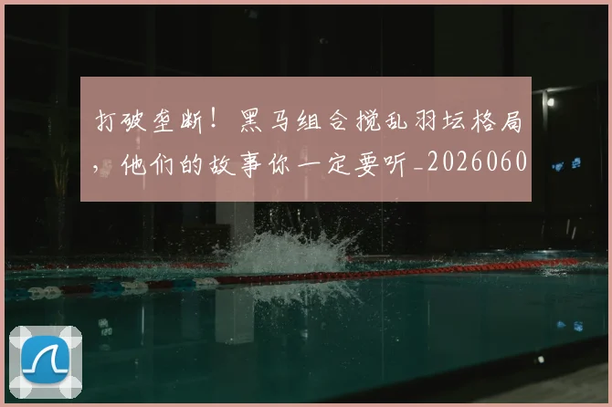 打破垄断！黑马组合搅乱羽坛格局，他们的故事你一定要听_20260605165424