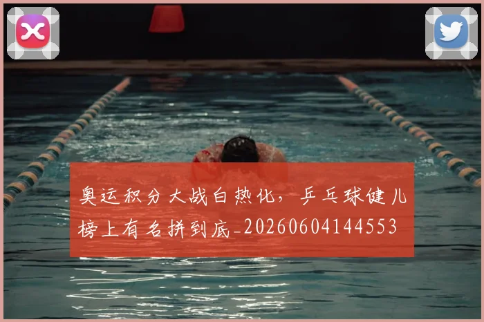 奥运积分大战白热化,乒乓球健儿榜上有名拼到底_20260604144553
