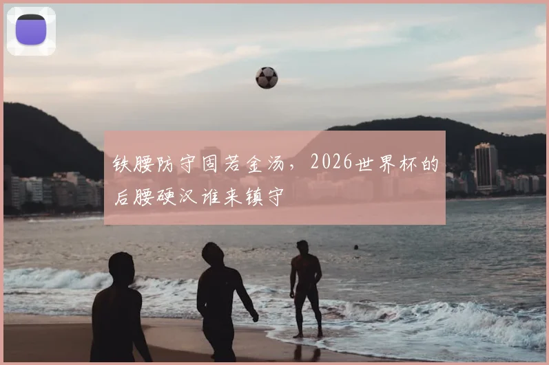 铁腰防守固若金汤，2026世界杯的后腰硬汉谁来镇守