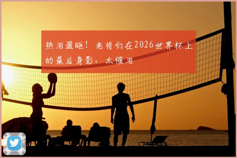 热泪盈眶!老将们在2026世界杯上的最后身影,太催泪