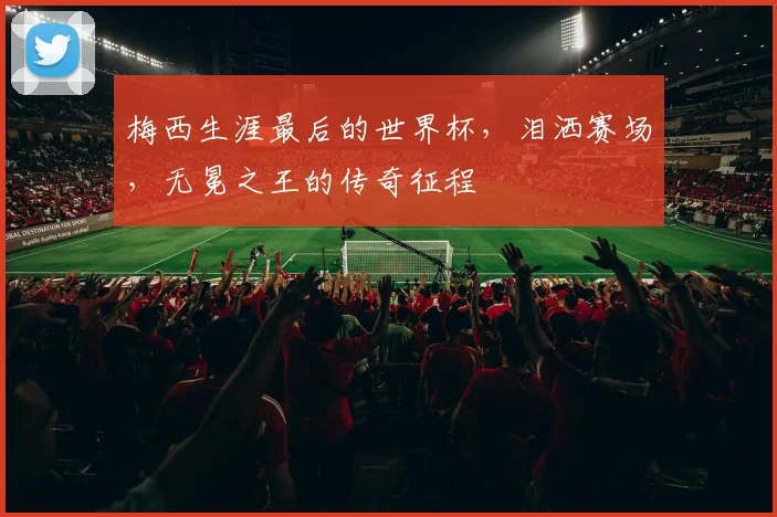 梅西生涯最后的世界杯,泪洒赛场,无冕之王的传奇征程