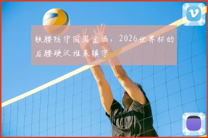 铁腰防守固若金汤,2026世界杯的后腰硬汉谁来镇守