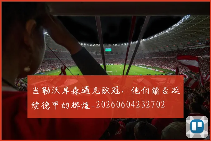 当勒沃库森遇见欧冠，他们能否延续德甲的辉煌_20260604232702