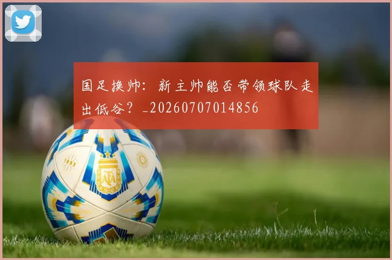 国足换帅：新主帅能否带领球队走出低谷？_20260707014856