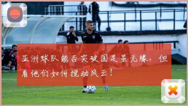 亚洲球队能否突破国足虽无缘,但看他们如何搅动风云!