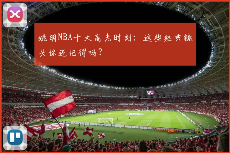 姚明NBA十大高光时刻：这些经典镜头你还记得吗？