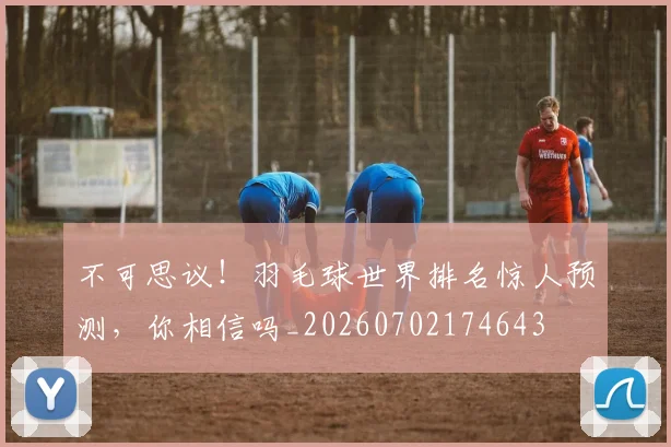 不可思议！羽毛球世界排名惊人预测，你相信吗_20260702174643