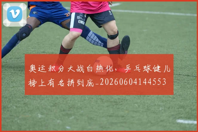 奥运积分大战白热化，乒乓球健儿榜上有名拼到底_20260604144553