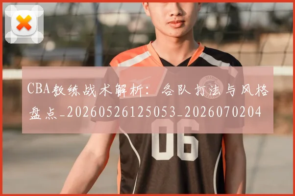 CBA教练战术解析：各队打法与风格盘点_20260526125053_20260702040022