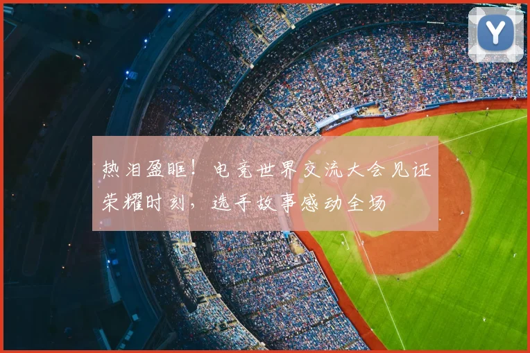 热泪盈眶！电竞世界交流大会见证荣耀时刻，选手故事感动全场