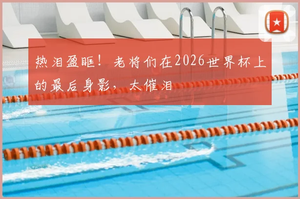 热泪盈眶!老将们在2026世界杯上的最后身影,太催泪